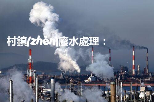 村鎮(zhèn)廢水處理：揭秘以后環(huán)保的關(guān)鍵鑰匙？